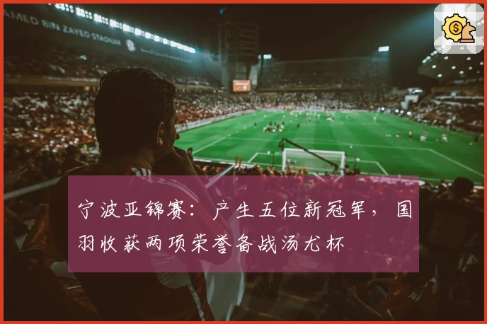 宁波亚锦赛：产生五位新冠军，国羽收获两项荣誉备战汤尤杯