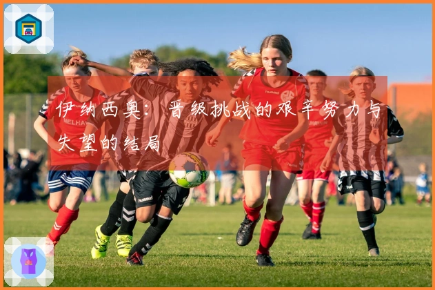 伊纳西奥：晋级挑战的艰辛努力与失望的结局