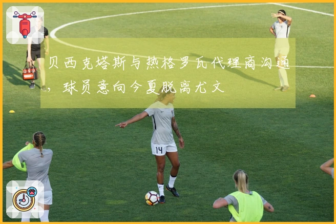 贝西克塔斯与热格罗瓦代理商沟通，球员意向今夏脱离尤文