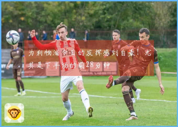 为利物浦今日的发挥感到自豪！尤其是下半场的前28分钟