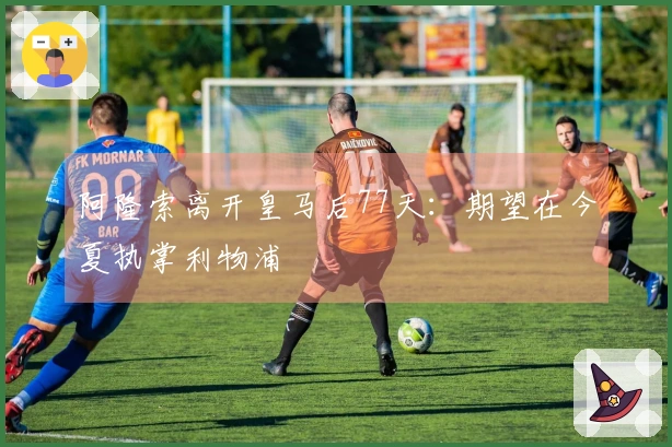 阿隆索离开皇马后77天：期望在今夏执掌利物浦