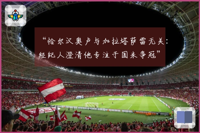 “恰尔汉奥卢与加拉塔萨雷无关：经纪人澄清他专注于国米争冠”