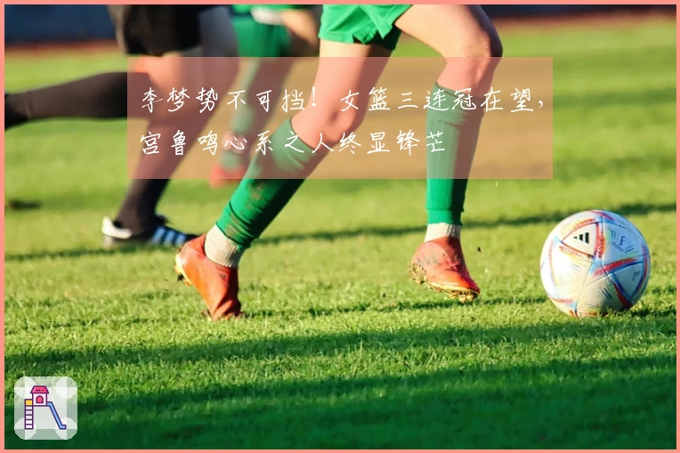 李梦势不可挡！女篮三连冠在望，宫鲁鸣心系之人终显锋芒
