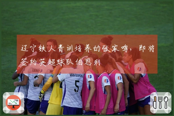 辽宁铁人青训培养的张家鸣，即将签约英超球队伯恩利