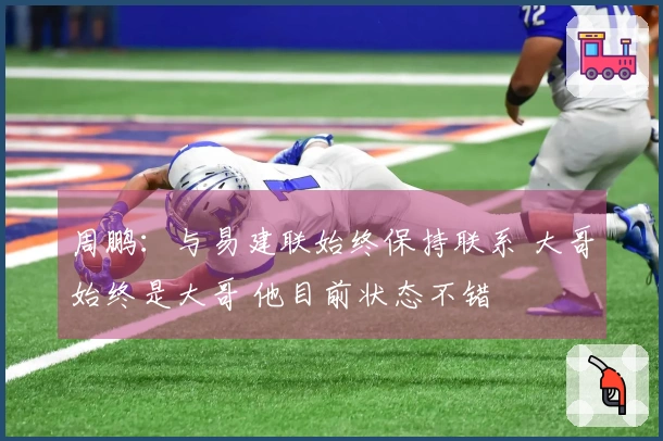 周鹏：与易建联始终保持联系 大哥始终是大哥 他目前状态不错
