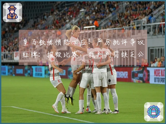 皇马教练愤怒回应！严厉批评争议红牌：摧毁比赛，裁判判罚缺乏公正