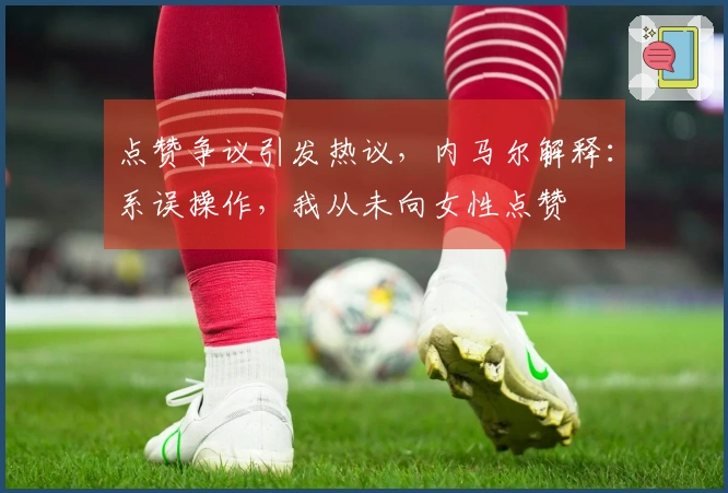 点赞争议引发热议，内马尔解释：系误操作，我从未向女性点赞