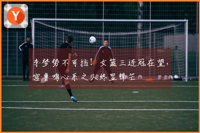 李梦势不可挡！女篮三连冠在望，宫鲁鸣心系之人终显锋芒