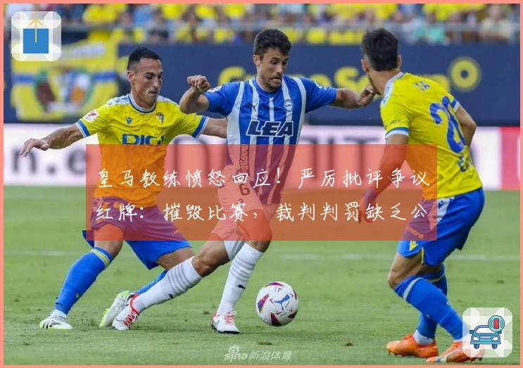 皇马教练愤怒回应！严厉批评争议红牌：摧毁比赛，裁判判罚缺乏公正
