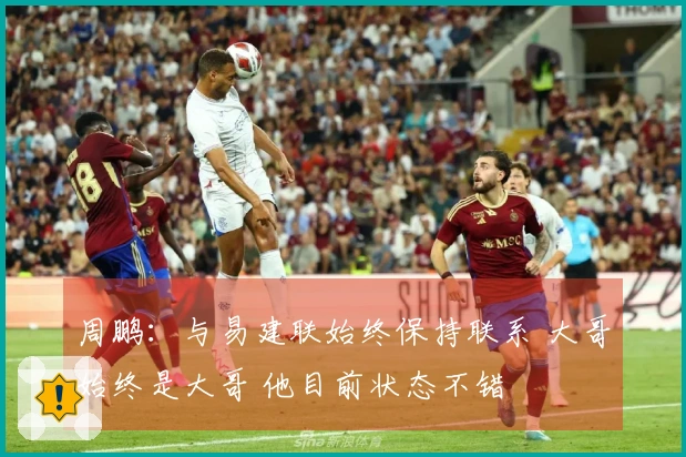 周鹏：与易建联始终保持联系 大哥始终是大哥 他目前状态不错